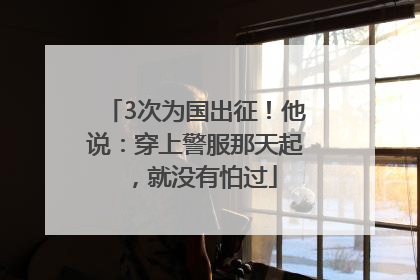 3次为国出征！他说：穿上警服那天起，就没有怕过